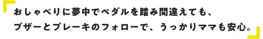 おしゃべりに夢中でペダルを踏み間違えても、ブザーとブレーキのフォローで、うっかりママも安心。