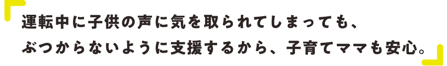 運転中に子供の声に気を取られてしまっても、ぶつからないように支援するから、子育てママも安心。