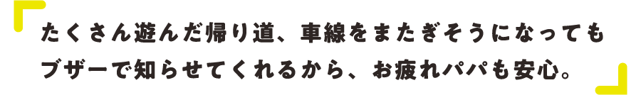 たくさん遊んだ帰り道、車線をまたぎそうになってもブザーで知らせてくれるから、お疲れパパも安心。